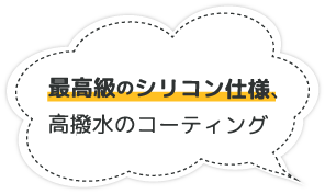最高級のシリコン仕様、高撥水のコーティング