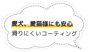 愛犬・愛猫様にも安心　滑りにくいコーティング
